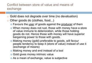 Conflict between store of value and means of
exchange
 Gold does not degrade over time (no devaluation)
 Other goods do (clothes, food...)
 Favours the user of goods against the producer of them
 When money does not rust, those with money have a store
of value immune to deterioration, while those holding
goods do not. Hence those with money will have superior
bargaining power to those with goods.
 Making money (gold) preferable to goods, will favour
people tendency to keep it (store of value) instead of use it
(exchange of means)
 Making money and end instead of a tool
 Gold gives money intrinsic value
 As a mean of exchange, value is subjective
 