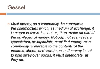 Gessel
 Must money, as a commodity, be superior to
the commodities which, as medium of exchange, it
is meant to serve ? ... Let us, then, make an end of
the privileges of money. Nobody, not even savers,
speculators, or capitalists, must find money, as a
commodity, preferable to the contents of the
markets, shops, and warehouses. If money is not
to hold sway over goods, it must deteriorate, as
they do.
 
