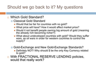 Should we go back to it? My questions
 Which Gold Standard?
 Classical Gold Standard
 Would that be fair for countries with no gold?
 What price will have? How it would affect market price?
 Would it not benefit people owning big amount of gold (meaning
the already rich becoming richer?)
 What about undeveloped countries with gold? Would they suffer
wars, as oil wars in order for western countries to control the
supply?
 Gold-Exchange and New Gold-Exchange Standards?
 Definitely NOT! Why should $ be the only Key Currency related
to gold?
 With FRACTIONAL RESERVE LENDING policies,
would that really work?
 
