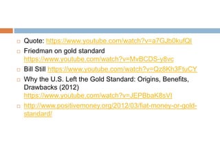  Quote: https://www.youtube.com/watch?v=a7GJb0kufQI
 Friedman on gold standard
https://www.youtube.com/watch?v=MvBCDS-y8vc
 Bill Still https://www.youtube.com/watch?v=Qz8Kh3FtuCY
 Why the U.S. Left the Gold Standard: Origins, Benefits,
Drawbacks (2012)
https://www.youtube.com/watch?v=JEPBbaK8sVI
 http://www.positivemoney.org/2012/03/fiat-money-or-gold-
standard/
 