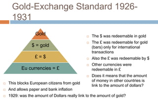 Gold-Exchange Standard 1926-
1931
Gold
$ = gold
£ = $
Eu currencies = £
 The $ was redeemable in gold
 The £ was redeemable for gold
(bars) only for international
transactions
 Also the £ was redeemable by $
 Other currencies were
redeemable in £
 Does it means that the amount
of money in other countries is
link to the amount of dollars?
 This blocks European citizens from gold
 And allows paper and bank inflation
 1929: was the amount of Dollars really link to the amount of gold?
 