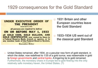 1929 consequences for the Gold Standard
 1931 Britain and other
European countries leave
the Gold Standard
 1933-1934 US went out of
the classical gold Standard
 United States remained, after 1934, on a peculiar new form of gold standard, in
which the dollar, now redefined to 1/35 of a gold ounce, was redeemable in gold
to foreign governments and central banks. A lingering tie to gold remained.
Furthermore, the monetary chaos in Europe led to gold flowing into the only
relatively safe monetary haven, the United States. (?)
 