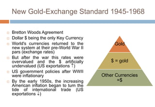 New Gold-Exchange Standard 1945-1968
 Bretton Woods Agreement
 Dollar $ being the only Key Currency
 World's currencies returned to the
new system at their pre-World War II
pars (exchange rates)
 But after the war this rates were
overvalued and the $ artificially
undervalued (US exportations )
 US government policies after WWII
were inflationary
 By the early 1950s, the increasing
American inflation began to turn the
tide of international trade (US
exportations )
Gold
$ = gold
Other Currencies
=$
 