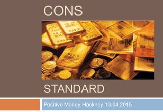 THE GOLD
STANDARD
Positive Money Hackney 13.04.2015
CONS
 
