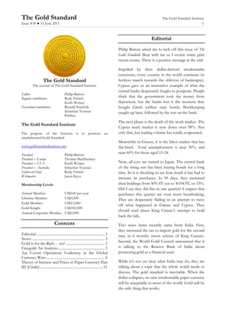 The Gold Standard The Gold Standard Institute
Issue #30 ● 15 June 2013 1
The Gold Standard
The journal of The Gold Standard Institute
Editor Philip Barton
Regular contributors Rudy Fritsch
Keith Weiner
Occasional contributors Ronald Stoeferle
Sebastian Younan
Publius
The Gold Standard Institute
The purpose of the Institute is to promote an
unadulterated Gold Standard
www.goldstandardinstitute.net
President Philip Barton
President – Europe Thomas Bachheimer
President – USA Keith Weiner
President – Australia Sebastian Younan
Editor-in-Chief Rudy Fritsch
Webmaster Jason Keys
Membership Levels
Annual Member US$100 per year
Lifetime Member US$3,500
Gold Member US$15,000
Gold Knight US$350,000
Annual Corporate Member US$2,000
Contents
Editorial ........................................................................... 1
News................................................................................. 2
Gold is for the Rich… no?........................................... 2
Freegold: An Analysis.................................................... 5
Are Covert Operations Underway in the Global
Currency Wars ................................................................ 6
Theory of Interest and Prices in Paper Currency Part
III (Credit).....................................................................11
Editorial
Philip Barton asked me to kick off this issue of The
Gold Standard. Bear with me as I review some grim
recent events. There is a positive message at the end.
Impelled by their dollar-derived irredeemable
currencies, every country in the world continues its
feckless march towards the oblivion of bankruptcy.
Cyprus gave us an instructive example of what the
central banks desperately fought to postpone. People
think that the government took the money from
depositors, but the banks lost it the moment they
bought Greek welfare state bonds. Bookkeeping
caught up later, followed by the run on the bank.
The next phase is the death of the stock market. The
Cyprus stock market is now down over 98%. Not
only that, but trading volume has totally evaporated.
Meanwhile in Greece, it is the labor market that has
flat-lined. Total unemployment is near 30%, and
near 60% for those aged 15-24.
Now, all eyes are turned to Japan. The central bank
of the rising sun has been buying bonds for a long
time. So it is shocking to see how much it has had to
increase its purchases. In 90 days, they increased
their holdings from ¥91.4T yen to ¥104.9T, or 15%.
Did I say they did this in one quarter? I suspect that
purchases this quarter are even more breathtaking.
They are desperately flailing in an attempt to stave
off what happened in Greece and Cyprus. They
should read about King Canute’s attempt to hold
back the tide.
Two news items recently came from India. First,
they increased the tax to import gold for the second
time in 6 months (more echoes of King Canute).
Second, the World Gold Council announced that it
is talking to the Reserve Bank of India about
promoting gold as a financial asset.
While it’s not yet clear what India may do, they are
talking about a topic that the whole world needs to
discuss. The gold standard is inevitable. When the
dollar collapses, no new irredeemable paper currency
will be acceptable to most of the world. Gold will be
the only thing that works.
 