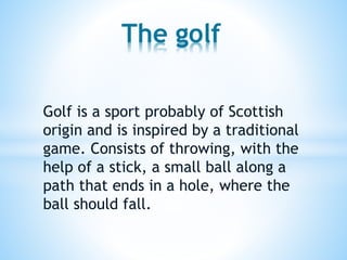 The golf
Golf is a sport probably of Scottish
origin and is inspired by a traditional
game. Consists of throwing, with the
help of a stick, a small ball along a
path that ends in a hole, where the
ball should fall.

 