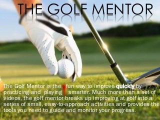 THE GOLF MENTOR

The Golf Mentor is the fun way to improve quickly by
practicing and playing smarter. Much more than a set of
videos, the golf mentor breaks up improving at golf into a
series of small, easy-to-approach activities and provides the
tools you need to guide and monitor your progress.

 