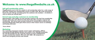 Welcome to www.thegolfwebsite.co.uk
Sell golf membership online
Thegolfwebsite.co.uk is the first website to sell membership online for a wide range of
golf clubs ranging from championship courses to public clubs. We create guaranteed
income for your club by converting green fee customers into members – so whether it
rains or shines you still get paid.

Convert pay and play customers to membership
Approximately 1.05m golfers are pay and play customers who don’t buy membership
because either they can’t afford it or they don’t play often enough to warrant full
membership.* We convert pay and play customers to membership by offering them
Associate Membership which gives them access to their chosen course on weekdays
and Sunday afternoon.

*Source Mintel

Marketing
Our marketing programme includes search engine optimisation; affiliate
networking through Affiliate Window and emails to over 500,000 households.
You will also benefit from the corporate network we have established for
our gym membership websites. We work with 1000+ UK companies as
well as the emergency services and councils.
 