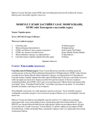Монгол Улсын Засгийн газар ОУВС-ийн хөтөлбөр авах болсонтой холбоотой зохион
байгуулсан хэвлэлийн хурлын тэмдэглэл
МОНГОЛ УЛСЫН ЗАСГИЙН ГАЗАР, МОНГОЛБАНК,
ОУВС-ийн Хамтарсан хэвлэлийн хурал
Хаана: Төрийн ордон
Хэзээ: 2017.02.19 өдөр 11:00 цагт
Мэдээлэл хийсэн хүмүүс:
1 Сангийн сайд Б.Чойжилсүрэн
2 Монголбанкны Ерөнхийлөгч Н.Баяртсайхан
3 ОУВС-ын Монгол дахь суурин төлөөлөгч Нэйл Сакер /Neil Saker/
4 ОУВС-ын Ажлын хэсгийн ахлагч Коши Матай /Koshy Mathai/
5 Монголбанкны тэргүүн дэд ерөнхийлөгч О.Эрдэмбилэг
6 Сангийн яамны Төрийн нарийн бичгийн дарга Б.Нямаа
Хурлын тэмдэглэл
I хэсэг: Хэвлэлийн мэдээлэл
Сангийн сайд Б.Чойжилсүрэн: Олон Улсын Валютын сангийн хөтөлбөр авсантай
холбогдуулан та бүхэнд Монголбанкны Ерөнхийлөгч Н.Баяртсайхан, ОУВС-гийн Ажлын
хэсгийн ахлагч Коши Матай, Монголбанкны Тэргүүн дэд Ерөнхийлөгч О.Эрдэмбилэг,
Сангийн яамны Төрийн нарийн бичгийн дарга Б.Нямаа нар Та бүхэнд хэвлэлийн мэдээлэл
хийхээр хуран цугласан юм. Хуралд идэвхитэй хүрэлцэн ирсэн та бүхэнд талархал
илэрхийлж байна. Бид ОУВС-тай 6 сар хэлэлцээр явуулаад “Өргөтгөсөн санхүүжилтийн
хөтөлбөр” буюу “Extended Fund Facility” хөтөлбөр хэрэгжүүлэхээр явсан. Уг хөтөлбөр 3
жилийн хугацаанд хэрэгжүүлэхээр тохирсон.
Хөтөлбөрийг сонгохдоо гол хоёр зарчмын хүрээнд сонгодог. Үүнд төсвийн хүндрэл,
төлбөрийн тэнцлийн хүндрэл гэсэн хосолсон хүндрэл байгаа тул уг хөтөлбөрийг сонгож
авсан юм.
Монгол Улсын авч байгаа хөтөлбөрийн хүрээнд нийтдээ 5.5 тэрбум ам.долларын
санхүүжилтийг олон улсын байгууллага, донор орнуудаас босгохоор шийдсэн. Үүнд
БНХАУ-ын Ардын банктай байгуулсан хоёр орчим тэрбум ам.долларын өртөгтэй своп
хэлцэл багтсан гэдгийг мэдэгдье. Үлдэж байгаа 3.5 орчим тэрбум ам.долларыг ОУВС,
Дэлхийн банк, Азийн хөгжлийн банк, хандивлагч орнууд зэрэг улс орнуудаас босгохоор
төлөвлөсөн байгаа.
 