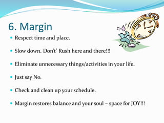 6. Margin 
 Respect time and place. 
 Slow down. Don’t’ Rush here and there!!! 
 Eliminate unnecessary things/activities in your life. 
 Just say No. 
 Check and clean up your schedule. 
 Margin restores balance and your soul – space for JOY!!! 
 