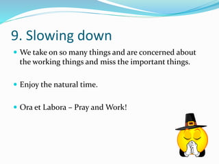 9. Slowing down 
 We take on so many things and are concerned about 
the working things and miss the important things. 
 Enjoy the natural time. 
 Ora et Labora – Pray and Work! 
 