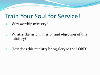 Train Your Soul for Service! 
1. Why worship ministry? 
2. What is the vision, mission and objectives of this 
ministry? 
3. How does this ministry bring glory to the LORD? 
