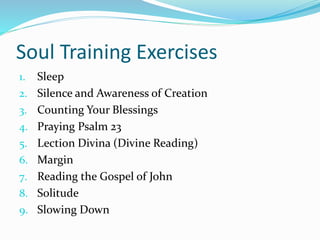 Soul Training Exercises 
1. Sleep 
2. Silence and Awareness of Creation 
3. Counting Your Blessings 
4. Praying Psalm 23 
5. Lection Divina (Divine Reading) 
6. Margin 
7. Reading the Gospel of John 
8. Solitude 
9. Slowing Down 
 