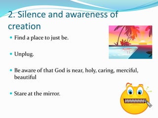 2. Silence and awareness of 
creation 
 Find a place to just be. 
 Unplug. 
 Be aware of that God is near, holy, caring, merciful, 
beautiful 
 Stare at the mirror. 
 