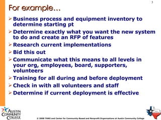 For example… Business process and equipment inventory to determine starting pt Determine exactly what you want the new system to do and create an RFP of features Research current implementations  Bid this out Communicate what this means to all levels in your org, employees, board, supporters, volunteers Training for all during and before deployment Check in with all volunteers and staff  Determine if current deployment is effective 