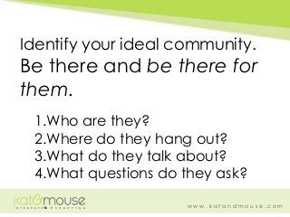 w w w . k a t a n d m o u s e . c o m
Identify your ideal community.
Be there and be there for
them.
1.Who are they?
2.Whe...
