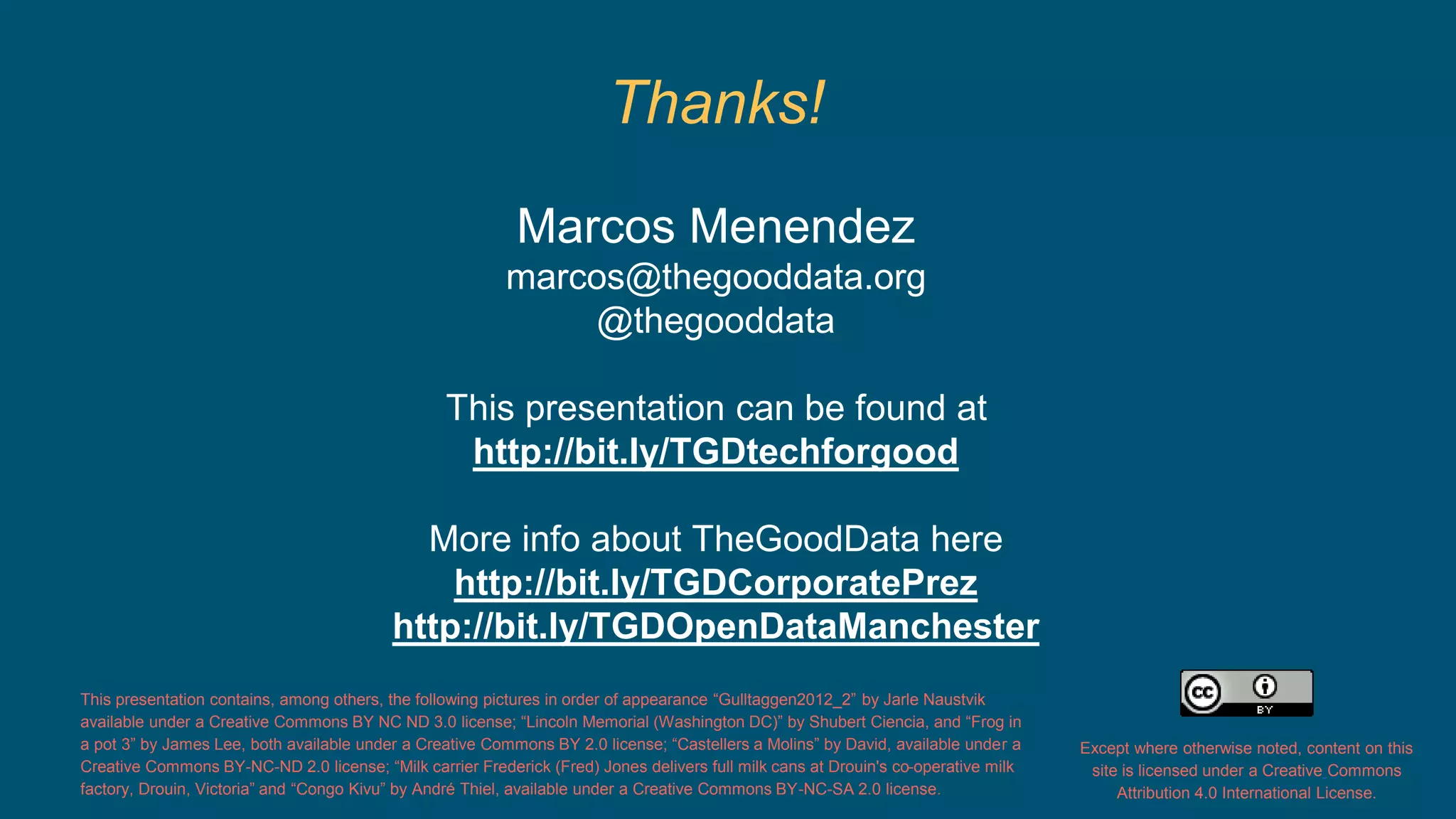 Thanks! 
Marcos Menendez 
marcos@thegooddata.org 
@thegooddata 
This presentation can be found at 
http://bit.ly/TGDtechforgood 
More info about TheGoodData here 
http://bit.ly/TGDCorporatePrez 
http://bit.ly/TGDOpenDataManchester 
This presentation contains, among others, the following pictures in order of appearance “Gulltaggen2012_2” by Jarle Naustvik 
available under a Creative Commons BY NC ND 3.0 license; “Lincoln Memorial (Washington DC)” by Shubert Ciencia, and “Frog in 
a pot 3” by James Lee, both available under a Creative Commons BY 2.0 license; “Castellers a Molins” by David, available under a 
Creative Commons BY-NC-ND 2.0 license; “Milk carrier Frederick (Fred) Jones delivers full milk cans at Drouin's co-operative milk 
factory, Drouin, Victoria” and “Congo Kivu” by André Thiel, available under a Creative Commons BY-NC-SA 2.0 license. 
Except where otherwise noted, content on this 
site is licensed under a Creative Commons 
Attribution 4.0 International License. 
