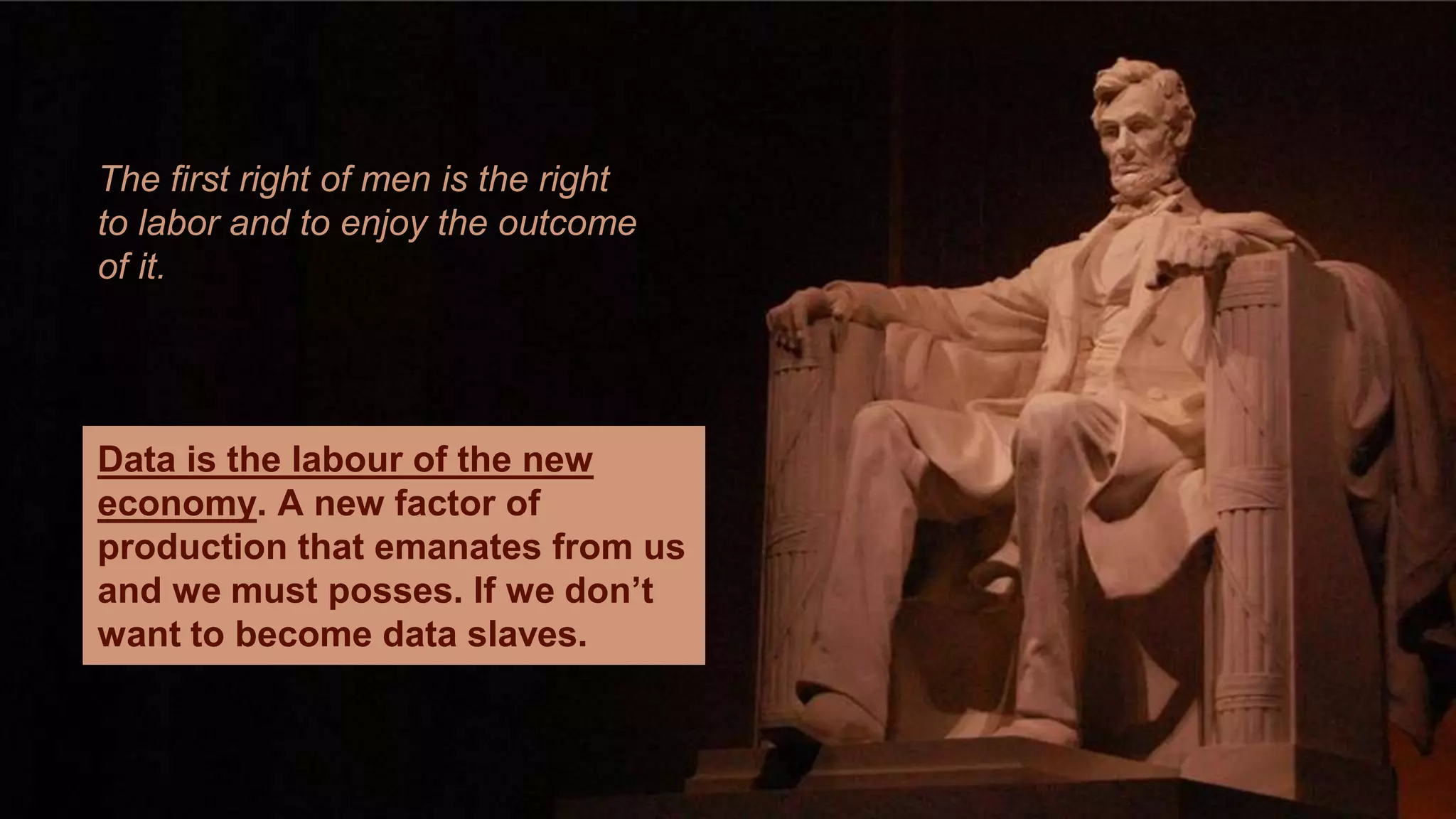 The first right of men is the right 
to labor and to enjoy the outcome 
of it. 
Data is the labour of the new 
economy. A new factor of 
production that emanates from us 
and we must posses. If we don’t 
want to become data slaves. 
 