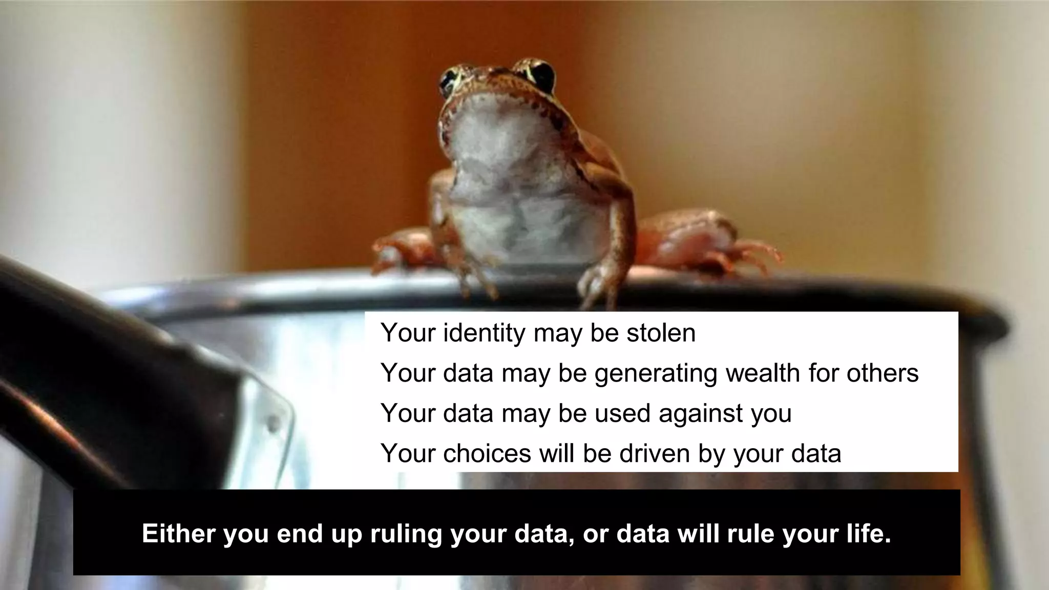 Your identity may be stolen 
Your data may be generating wealth for others 
Your data may be used against you 
Your choices will be driven by your data 
Either you end up ruling your data, or data will rule your life. 
 