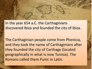 In the year 654 a.C. the Carthaginians
discovered Ibiza and founded the city of Ibiza.
The Carthaginian people come from Phenicia,
and they took the name of Carthaginians after
they founded the city of Carthage (located
geographically in what is now Tunisia). The
Romans called them Punic in Latin.
 