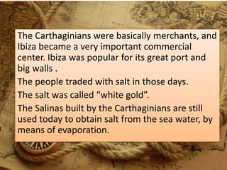 The Carthaginians were basically merchants, and
Ibiza became a very important commercial
center. Ibiza was popular for its great port and
big walls .
The people traded with salt in those days.
The salt was called “white gold”.
The Salinas built by the Carthaginians are still
used today to obtain salt from the sea water, by
means of evaporation.
 