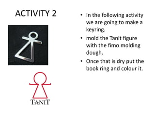 ACTIVITY 2 • In the following activity
we are going to make a
keyring.
• mold the Tanit figure
with the fimo molding
dough.
• Once that is dry put the
book ring and colour it.
 