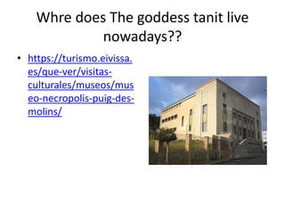 Whre does The goddess tanit live
nowadays??
• https://turismo.eivissa.
es/que-ver/visitas-
culturales/museos/mus
eo-necropolis-puig-des-
molins/
 