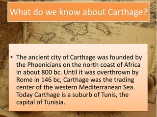 What do we know about Carthage?
• The ancient city of Carthage was founded by
the Phoenicians on the north coast of Africa
in about 800 bc. Until it was overthrown by
Rome in 146 bc, Carthage was the trading
center of the western Mediterranean Sea.
Today Carthage is a suburb of Tunis, the
capital of Tunisia.
 
