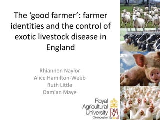 The ‘good farmer’: farmer
identities and the control of
exotic livestock disease in
England
Rhiannon Naylor
Alice Hamilton-Webb
Ruth Little
Damian Maye
 