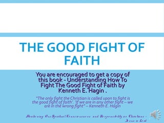 THE GOOD FIGHT OF
FAITH
You are encouraged to get a copy ofYou are encouraged to get a copy of
this book - Understanding HowTothis book - Understanding HowTo
FightThe Good Fight of Faith byFightThe Good Fight of Faith by
Kenneth E. Hagin .Kenneth E. Hagin .
“The only fight the Christian is called upon to fight is
the good fight of faith’. ‘If we are in any other fight – we
are in the wrong fight” – Kenneth E. Hagin
Awake ning O ur SpiritualCo nscio usne ss and Re spo nsibility as Christians -
Je sus is Lo rd
1
 