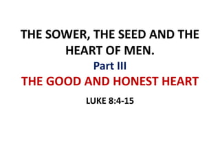 THE SOWER, THE SEED AND THE
HEART OF MEN.
Part III
THE GOOD AND HONEST HEART
LUKE 8:4-15
 