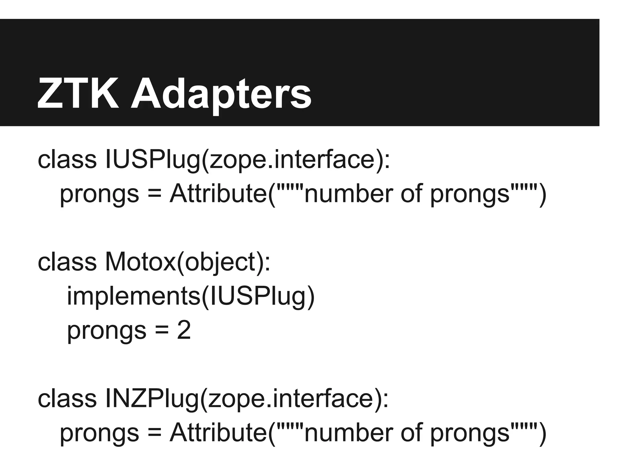 ZTK Adapters
class IUSPlug(zope.interface):
prongs = Attribute("""number of prongs""")
class Motox(object):
implements(IUSPlug)
prongs = 2
class INZPlug(zope.interface):
prongs = Attribute("""number of prongs""")
 