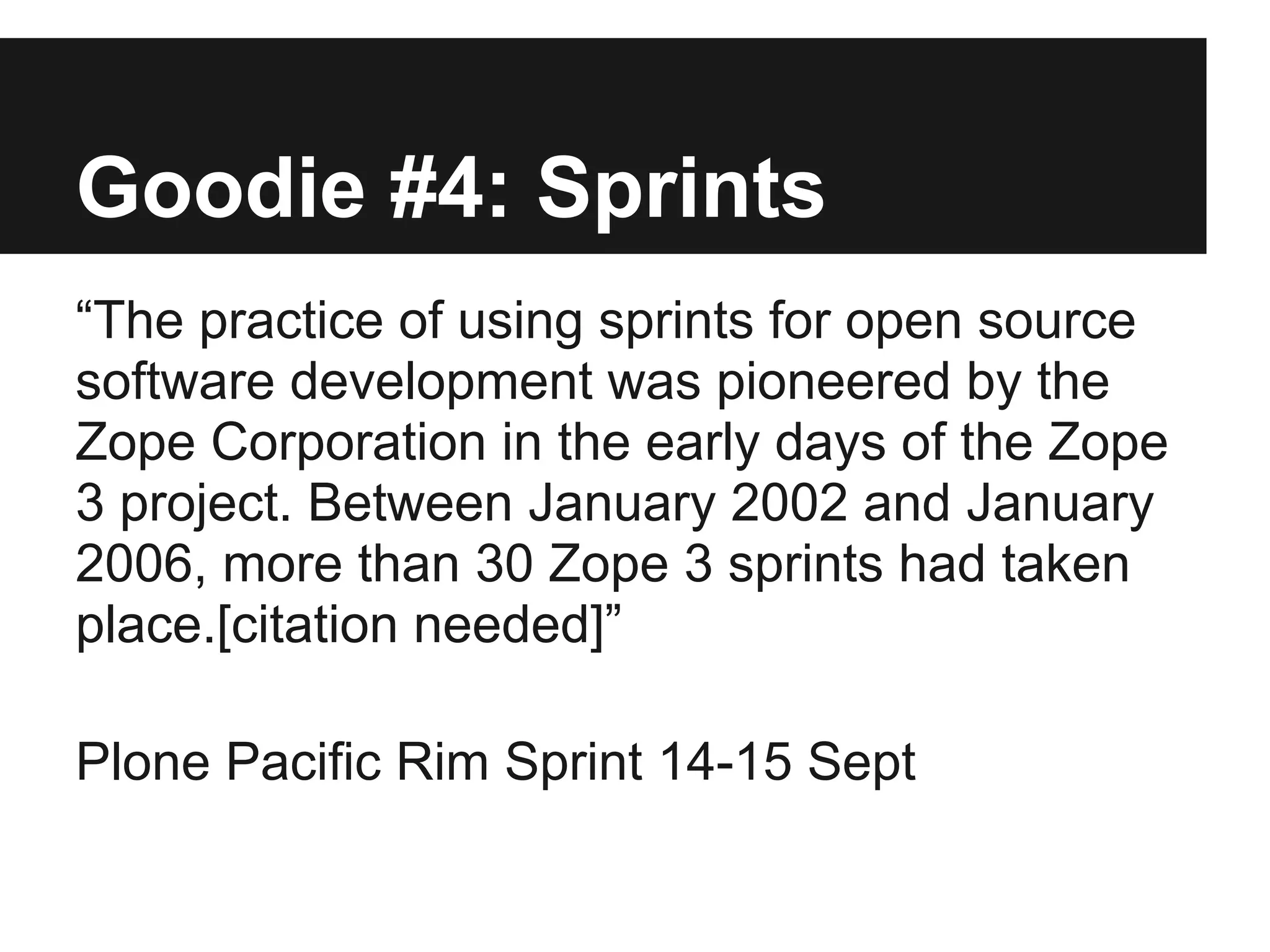 Goodie #4: Sprints
“The practice of using sprints for open source
software development was pioneered by the
Zope Corporation in the early days of the Zope
3 project. Between January 2002 and January
2006, more than 30 Zope 3 sprints had taken
place.[citation needed]”
Plone Pacific Rim Sprint 14-15 Sept
 