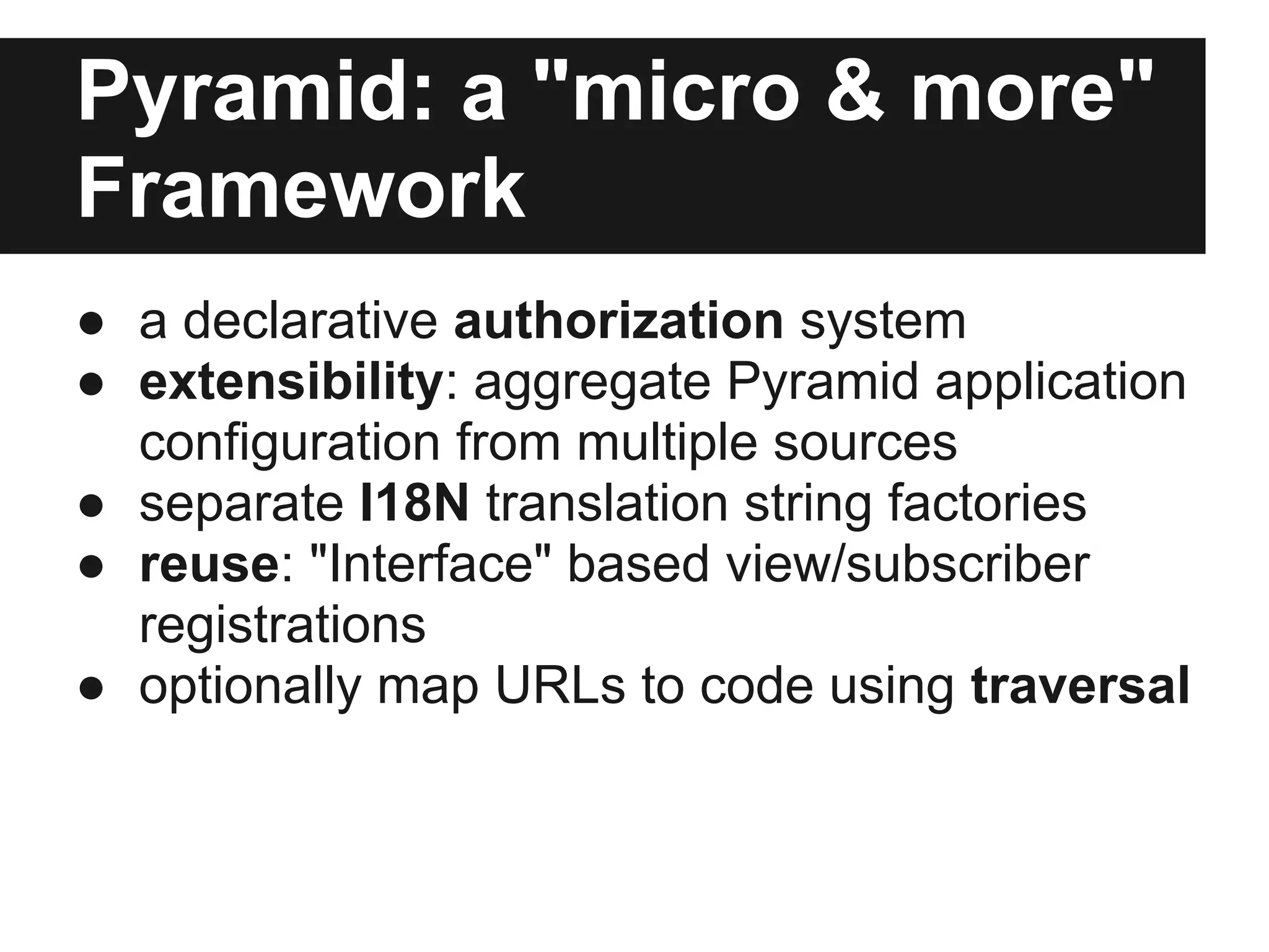 Pyramid: a "micro & more"
Framework
● a declarative authorization system
● extensibility: aggregate Pyramid application
configuration from multiple sources
● separate I18N translation string factories
● reuse: "Interface" based view/subscriber
registrations
● optionally map URLs to code using traversal
 