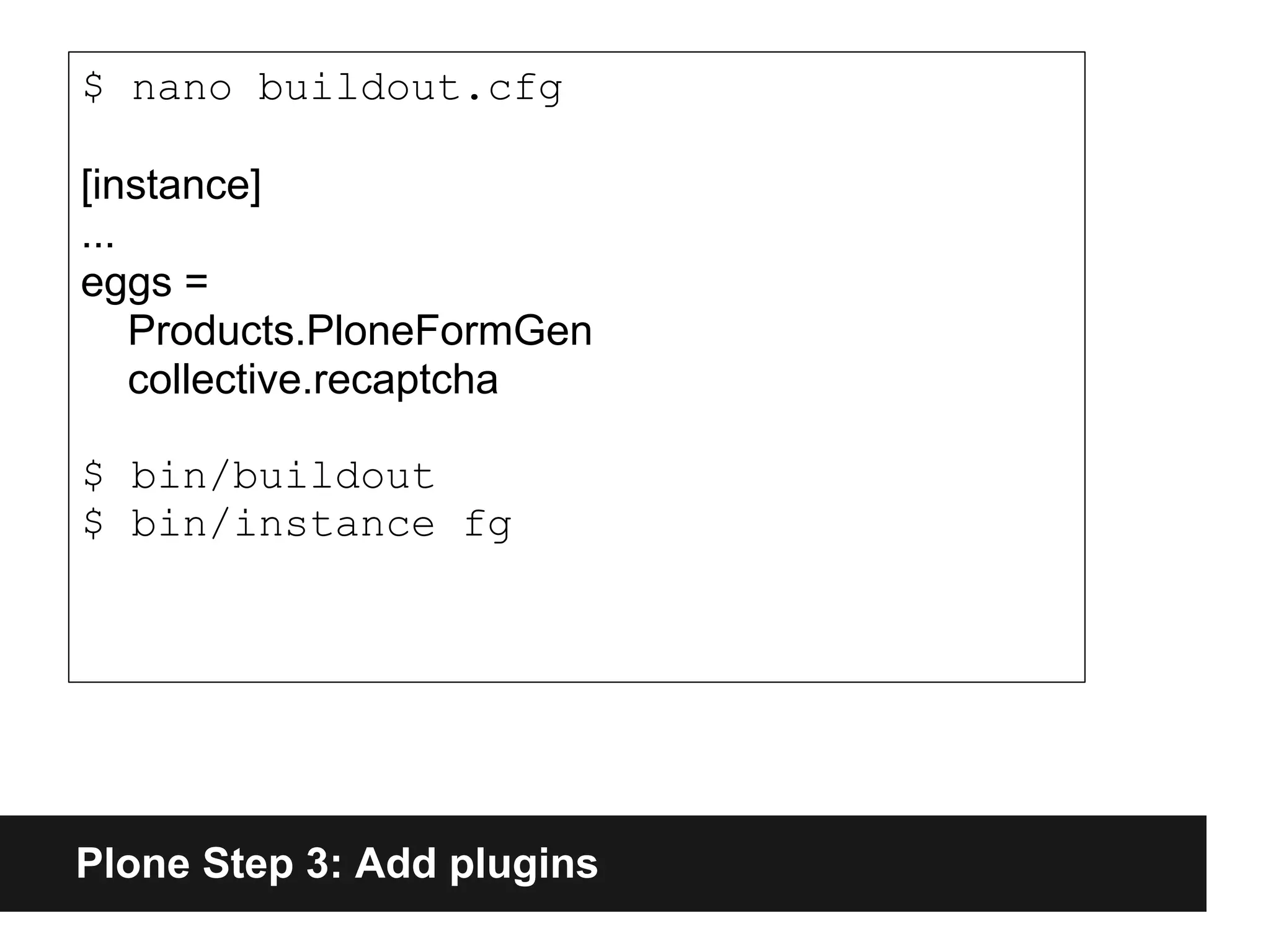 Plone Step 3: Add plugins
$ nano buildout.cfg
[instance]
...
eggs =
Products.PloneFormGen
collective.recaptcha
$ bin/buildout
$ bin/instance fg
 