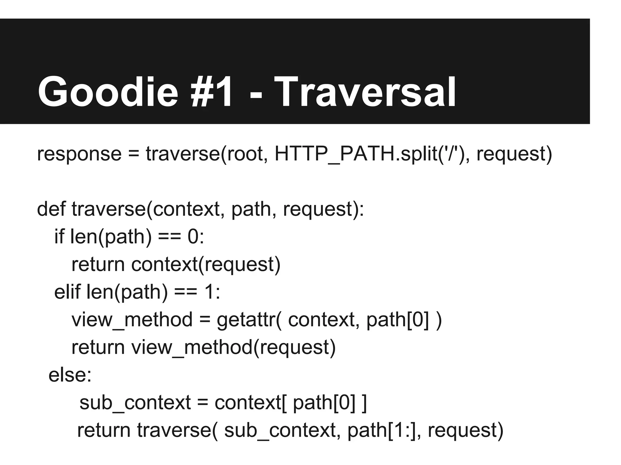 Goodie #1 - Traversal
response = traverse(root, HTTP_PATH.split('/'), request)
def traverse(context, path, request):
if len(path) == 0:
return context(request)
elif len(path) == 1:
view_method = getattr( context, path[0] )
return view_method(request)
else:
sub_context = context[ path[0] ]
return traverse( sub_context, path[1:], request)
 