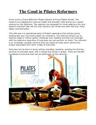 The Good in Pilates Reformers
Come and try Group Reformer Pilates Classes at Focus Pilates Studio. The
sessions are designed to improve length and strength while giving you a great
workout on the Reformer. The sessions are designed for those seeking a fun and
dynamic workout that will not only improve your fitness but also help you move
better and feel better.
The reformer is a specialized piece of Pilate's apparatus that utilizes spring
loading and your own body weight for resistance. The reformer allows you to
explore range of motion gently, challenge your stability and test your strength
with the extensive repertoire of exercises you can perform on them. The reformer
is an incredibly versatile machine that can target all body parts without the
impact associated with other modes of exercises.
Exercises can be done in lying, sitting, standing, kneeling, pushing the foot bar,
perched on shoulder pads, feet in straps and hands in straps. There are literally
hundreds of exercises that can be performed on the reformer.
 