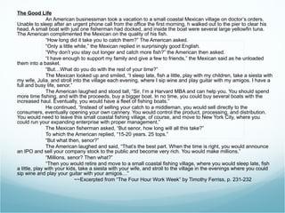 The Good Life An American businessman took a vacation to a small coastal Mexican village on doctor’s orders. Unable to sleep after an urgent phone call from the office the first morning, h walked out to the pier to clear his head. A small boat with just one fisherman had docked, and inside the boat were several large yellowfin tuna. The American complimented the Mexican on the quality of his fish. “ How long did it take you to catch them?” The American asked. “ Only a little while,” the Mexican replied in surprisingly good English. “ Why don’t you stay out longer and catch more fish?” the American then asked. “ I have enough to support my family and give a few to friends,” the Mexican said as he unloaded them into a basket. “ But…What do you do with the rest of your time?” The Mexican looked up and smiled, “I sleep late, fish a little, play with my children, take a siesta with my wife, Julia, and stroll into the village each evening, where I sip wine and play guitar with my amigos. I have a full and busy life, senor.” The American laughed and stood tall, “Sir, I’m a Harvard MBA and can help you. You should spend more time fishing, and with the proceeds, buy a bigger boat. In no time, you could buy several boats with the increased haul. Eventually, you would have a fleet of fishing boats.” He continued, “Instead of selling your catch to a middleman, you would sell directly to the consumers, eventually opening your own cannery. You would control the product, processing, and distribution. You would need to leave this small coastal fishing village, of course, and move to New York City, where you could run your expanding enterprise with proper management.” The Mexican fisherman asked, “But senor, how long will all this take?” To which the American replied, “15-20 years. 25 tops.” “ But what then, senor?” The American laughed and said, “That’s the best part. When the time is right, you would announce an IPO and sell your company stock to the public and become very rich. You would make millions.” “ Millions, senor? Then what?” “ Then you would retire and move to a small coastal fishing village, where you would sleep late, fish a little, play with your kids, take a siesta with your wife, and stroll to the village in the evenings where you could sip wine and play your guitar with your amigos…” ~~Excerpted from “The Four Hour Work Week” by Timothy Ferriss, p. 231-232   