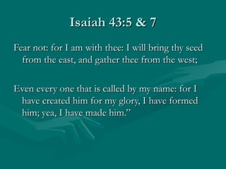 Isaiah 43:5 & 7
Fear not: for I am with thee: I will bring thy seed
  from the east, and gather thee from the west;

Even every one that is called by my name: for I
 have created him for my glory, I have formed
 him; yea, I have made him.”
 