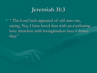 Jeremiah 31:3
• “ The Lord hath appeared of old unto me,
  saying, Yea, I have loved thee with an everlasting
  love: therefore with lovingkindess have I drawn
  thee.”
 
