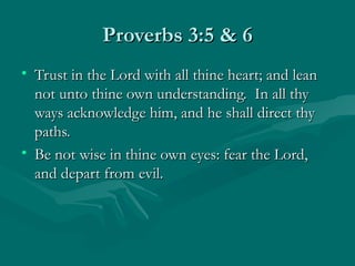Proverbs 3:5 & 6
• Trust in the Lord with all thine heart; and lean
  not unto thine own understanding. In all thy
  ways acknowledge him, and he shall direct thy
  paths.
• Be not wise in thine own eyes: fear the Lord,
  and depart from evil.
 