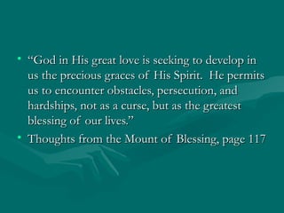 • “God in His great love is seeking to develop in
  us the precious graces of His Spirit. He permits
  us to encounter obstacles, persecution, and
  hardships, not as a curse, but as the greatest
  blessing of our lives.”
• Thoughts from the Mount of Blessing, page 117
 