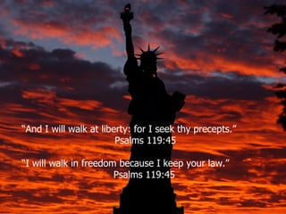 “And I will walk at liberty: for I seek thy precepts.”
                        Psalms 119:45

“I will walk in freedom because I keep your law.”
                       Psalms 119:45
 
