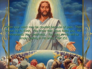 “Often your mind may be clouded because of pain. Then
 do not try to think. You know that Jesus loves you. He
  understands your weakness. You may do His will by
           simply resting in His arms.” MH 251
 