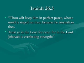 Isaiah 26:3
• “Thou wilt keep him in perfect peace, whose
  mind is stayed on thee: because he trusteth in
  thee.
• Trust ye in the Lord for ever: for in the Lord
  Jehovah is everlasting strength:”
 
