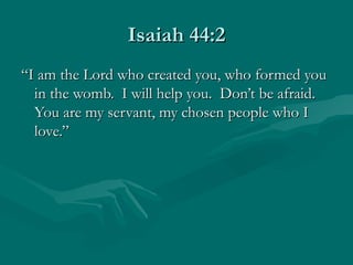 Isaiah 44:2
“I am the Lord who created you, who formed you
  in the womb. I will help you. Don’t be afraid.
  You are my servant, my chosen people who I
  love.”
 