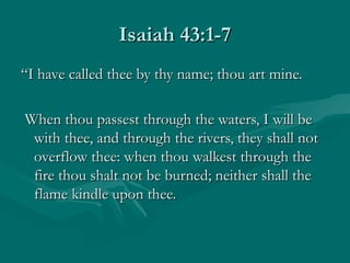 Isaiah 43:1-7
“I have called thee by thy name; thou art mine.

When thou passest through the waters, I will be
 with thee, and through the rivers, they shall not
 overflow thee: when thou walkest through the
 fire thou shalt not be burned; neither shall the
 flame kindle upon thee.
 