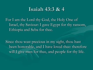 Isaiah 43:3 & 4
For I am the Lord thy God, the Holy One of
  Israel, thy Saviour: I gave Egypt for thy ransom,
  Ethiopia and Seba for thee.

Since thou wast precious in my sight, thou hast
  been honorable, and I have loved thee: therefore
  will I give men for thee, and people for thy life.
 