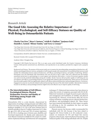Hindawi Publishing Corporation
Arthritis
Volume 2013, Article ID 914216, 9 pages
http://dx.doi.org/10.1155/2013/914216

Research Article
The Good Life: Assessing the Relative Importance of
Physical, Psychological, and Self-Efficacy Statuses on Quality of
Well-Being in Osteoarthritis Patients
Charles Van Liew,1 Maya S. Santoro,2 Arielle K. Chalfant,1 Soujanya Gade,1
Danielle L. Casteel,1 Mitsuo Tomita,3 and Terry A. Cronan1,2
1

San Diego State University, 6505 Alvarado Road, Suite 110, San Diego, CA 92120, USA
San Diego State University and University of California, Joint Doctoral Program in Clinical Psychology, San Diego, CA 92120, USA
3
Kaiser Permanente of Southern California, Panorama City, Los Angeles, CA 91402, USA
2

Correspondence should be addressed to Charles Van Liew; cavanliew@yahoo.com
Received 1 October 2013; Accepted 29 November 2013
Academic Editor: Changhai Ding
Copyright © 2013 Charles Van Liew et al. This is an open access article distributed under the Creative Commons Attribution
License, which permits unrestricted use, distribution, and reproduction in any medium, provided the original work is properly
cited.
Background and Purpose. The purpose of the present study was to examine the interrelationships among physical dysfunction, selfefficacy, psychological distress, exercise, and quality of well-being for people with osteoarthritis. It was predicted that exercise would
mediate the relationships between physical dysfunction, self-efficacy, psychological distress, and quality of well-being. Methods.
Participants were 363 individuals with osteoarthritis who were 60 years of age or older. Data were collected from the baseline
assessment period prior to participating in a social support and education intervention. A series of structural equation models
was used to test the predicted relationships among the variables. Results. Exercise did not predict quality of well-being and was
not related to self-efficacy or psychological distress; it was significantly related to physical dysfunction. When exercise was removed
from the model, quality of life was significantly related to self-efficacy, physical dysfunction, and psychological distress. Conclusions.
Engagement in exercise was directly related to physical functioning, but none of the other latent variables. Alternatively, treatment
focused on self-efficacy and psychological distress might be the most effective way to improve quality of well-being.

1. The Interrelationships of Self-Efficacy,
Psychological Distress, Physical
Dysfunction, Exercise, and Quality of
Well-Being among People with
Osteoarthritis
Osteoarthritis (OA) is a joint disorder, characterized by
degeneration of cartilage creating joint pain and stiffness that
worsen over time, most often affecting the hips and knees and
leading to disability [1–3]. OA is the most common form of
arthritis and affects close to 27 million Americans [4, 5]. After
the age of 65, 60% of men and 70% of women experience
OA [6]. OA is a leading cause of chronic pain, disability, and
functional impairments [6]. Besides joint replacement, the
most effective treatments available for OA consist of a combination of pharmacotherapy and behavioral self-management

techniques [7]. Behavioral interventions have been shown to
reduce the severity of symptoms associated with OA [8–10].
Behavioral treatments are largely focused on pain reduction
and management and facilitation of mobility and physical
functioning [11]. However, several factors affect the success
of these treatments, including exercise, physical dysfunction,
self-efficacy, and psychological distress [11]. These factors
have been examined individually for their impact on quality
of well-being in the OA population but have not been
examined simultaneously.
Physical exercise has become widely recommended for
individuals with OA [12], because it has been related to
longevity [13]. Devos-Comby et al. [11] conducted a metaanalysis on treatments for OA and found that exercise
programs reduced pain, improved physical functioning, and
enhanced quality of life among individuals with OA. Despite

 