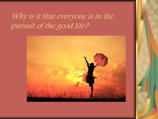 Why is it that everyone is in the
pursuit of the good life?
 
